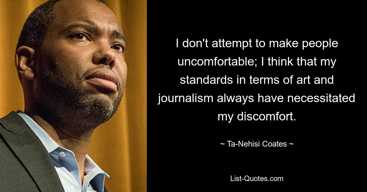 I don't attempt to make people uncomfortable; I think that my standards in terms of art and journalism always have necessitated my discomfort. — © Ta-Nehisi Coates