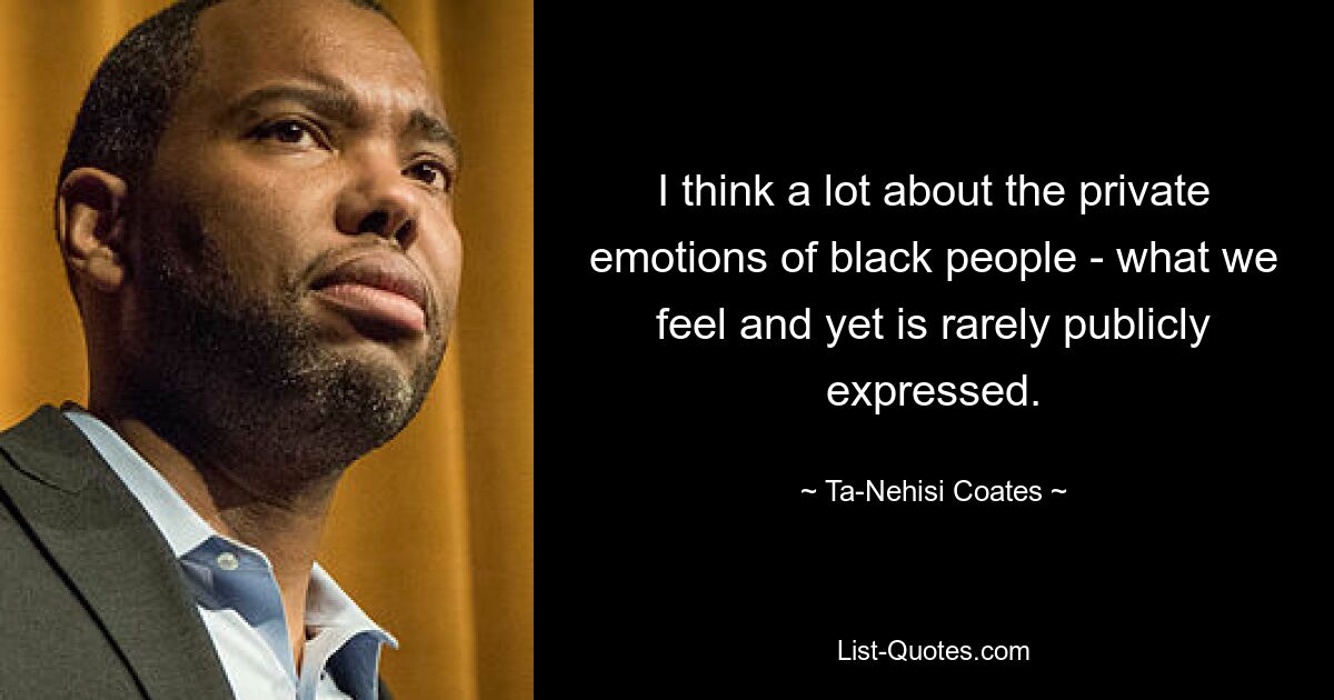 I think a lot about the private emotions of black people - what we feel and yet is rarely publicly expressed. — © Ta-Nehisi Coates