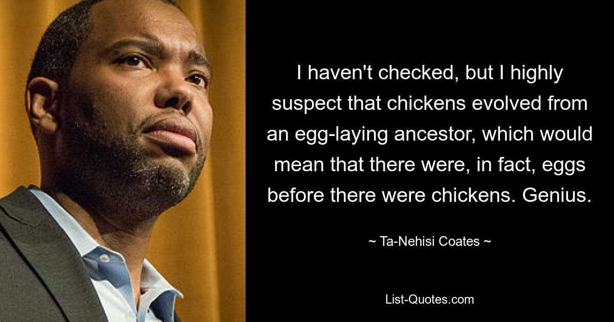 I haven't checked, but I highly suspect that chickens evolved from an egg-laying ancestor, which would mean that there were, in fact, eggs before there were chickens. Genius. — © Ta-Nehisi Coates