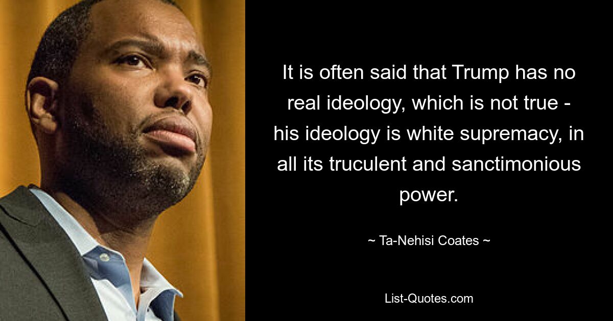 It is often said that Trump has no real ideology, which is not true - his ideology is white supremacy, in all its truculent and sanctimonious power. — © Ta-Nehisi Coates