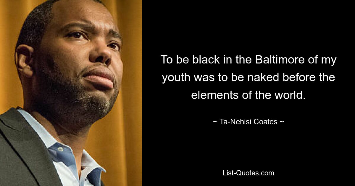 To be black in the Baltimore of my youth was to be naked before the elements of the world. — © Ta-Nehisi Coates