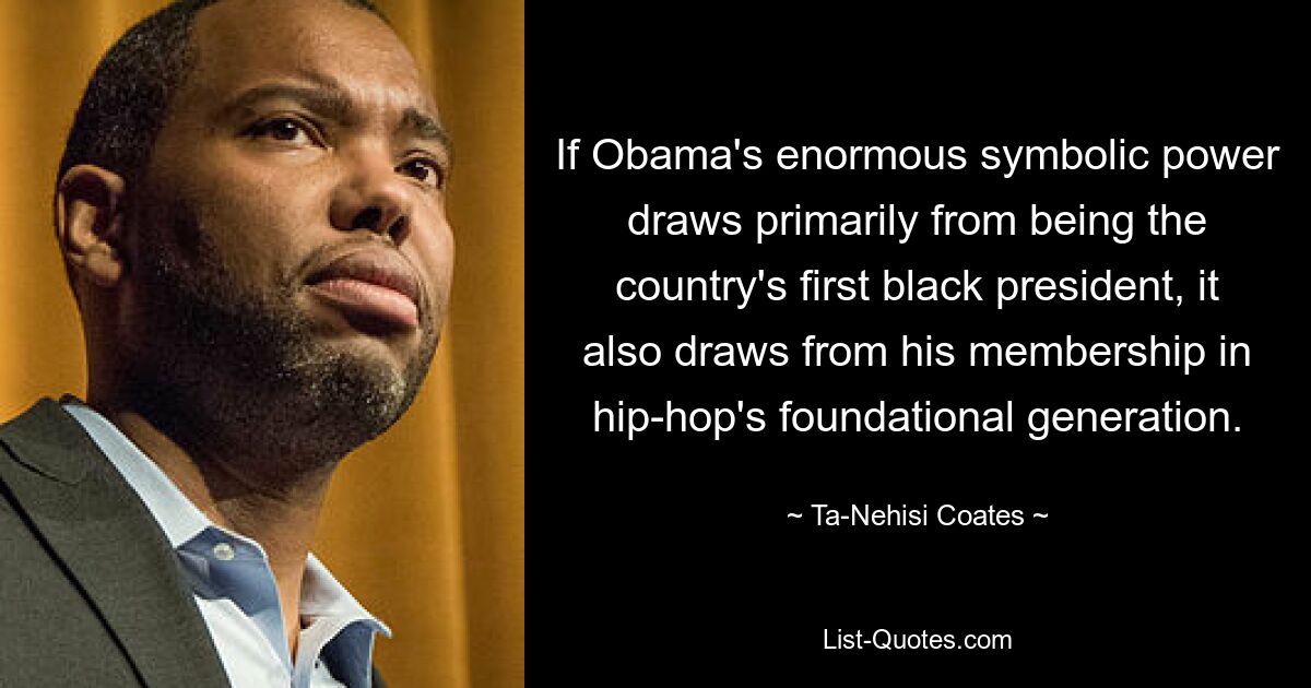 If Obama's enormous symbolic power draws primarily from being the country's first black president, it also draws from his membership in hip-hop's foundational generation. — © Ta-Nehisi Coates