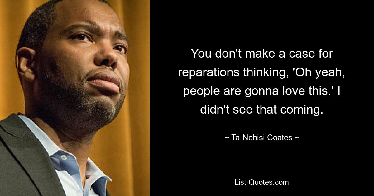 You don't make a case for reparations thinking, 'Oh yeah, people are gonna love this.' I didn't see that coming. — © Ta-Nehisi Coates