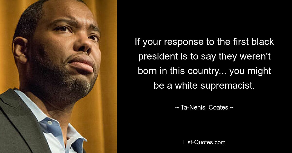 If your response to the first black president is to say they weren't born in this country... you might be a white supremacist. — © Ta-Nehisi Coates