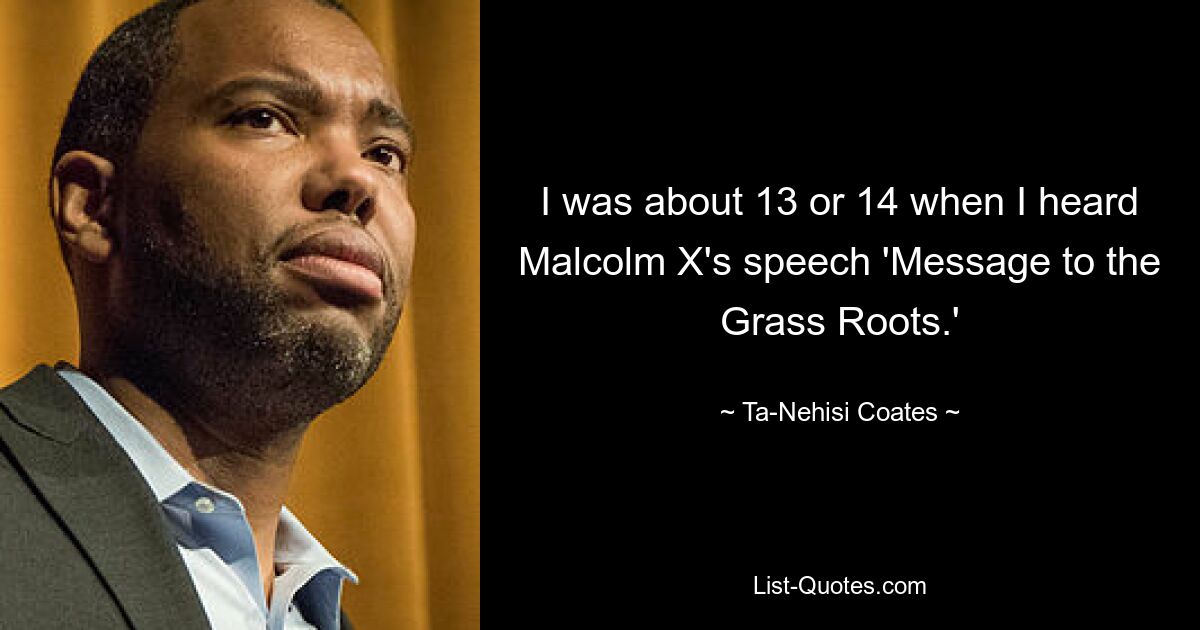 I was about 13 or 14 when I heard Malcolm X's speech 'Message to the Grass Roots.' — © Ta-Nehisi Coates