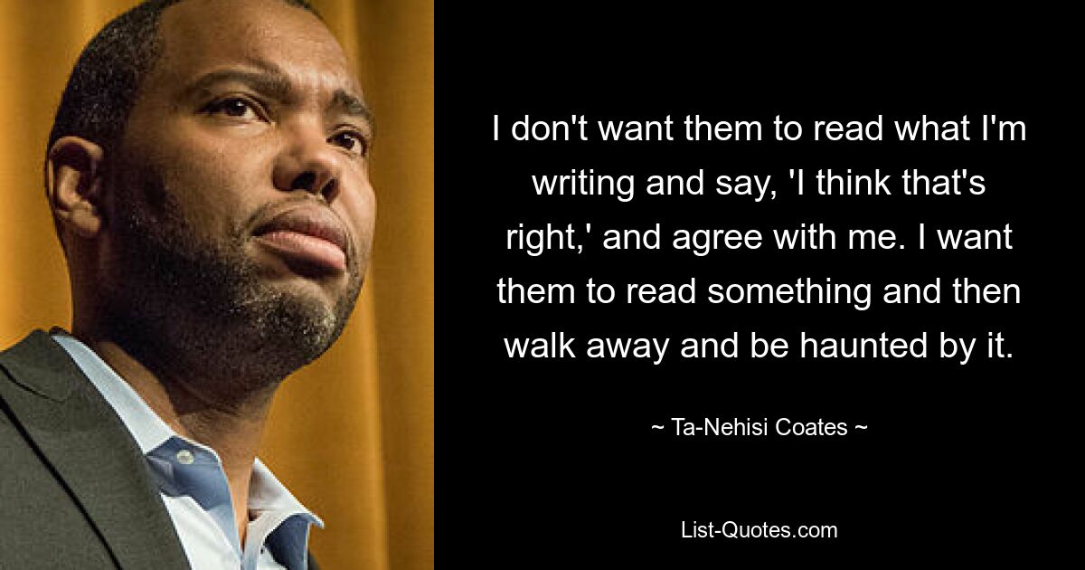 I don't want them to read what I'm writing and say, 'I think that's right,' and agree with me. I want them to read something and then walk away and be haunted by it. — © Ta-Nehisi Coates