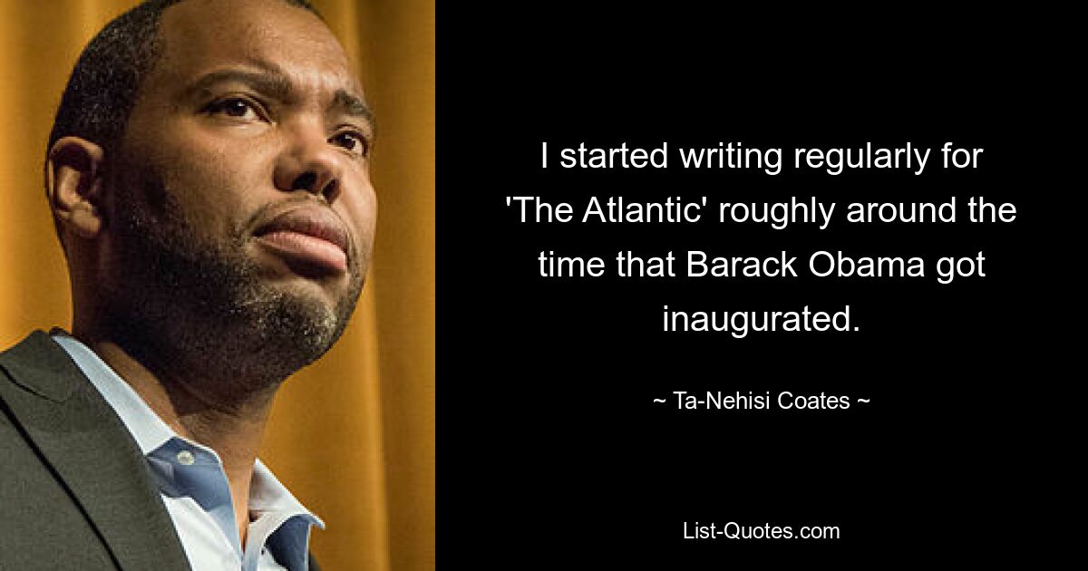 I started writing regularly for 'The Atlantic' roughly around the time that Barack Obama got inaugurated. — © Ta-Nehisi Coates