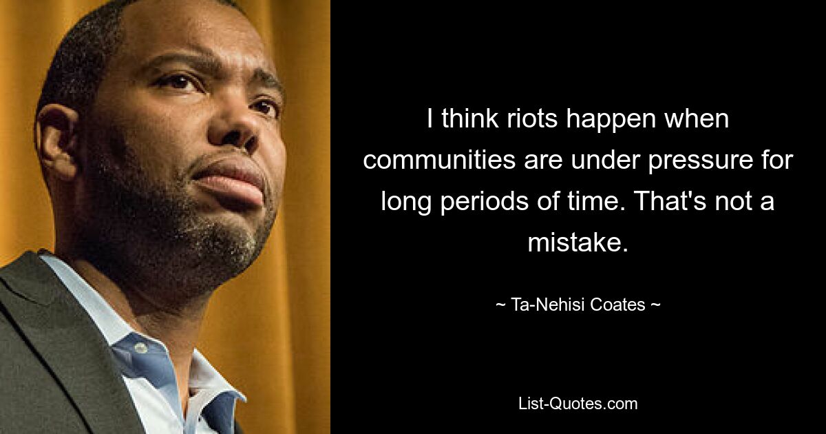 I think riots happen when communities are under pressure for long periods of time. That's not a mistake. — © Ta-Nehisi Coates