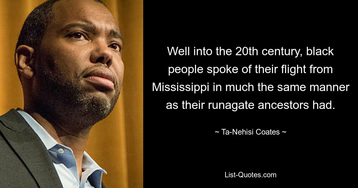 Well into the 20th century, black people spoke of their flight from Mississippi in much the same manner as their runagate ancestors had. — © Ta-Nehisi Coates