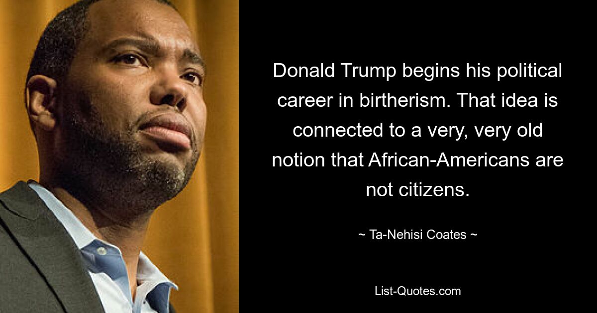 Donald Trump begins his political career in birtherism. That idea is connected to a very, very old notion that African-Americans are not citizens. — © Ta-Nehisi Coates