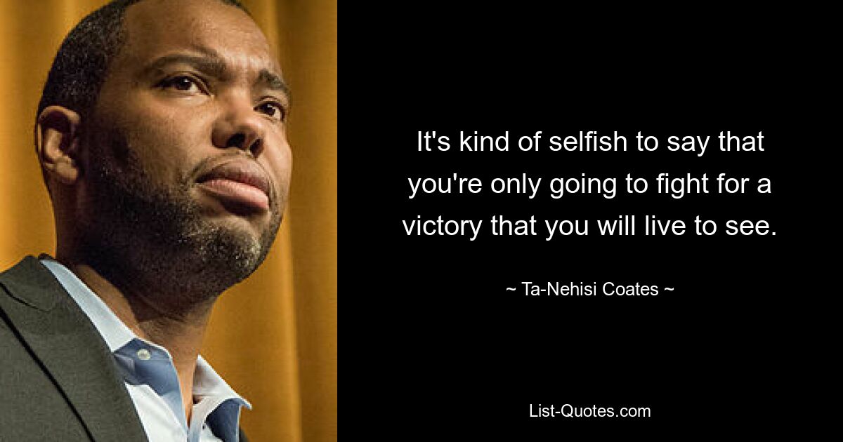 It's kind of selfish to say that you're only going to fight for a victory that you will live to see. — © Ta-Nehisi Coates