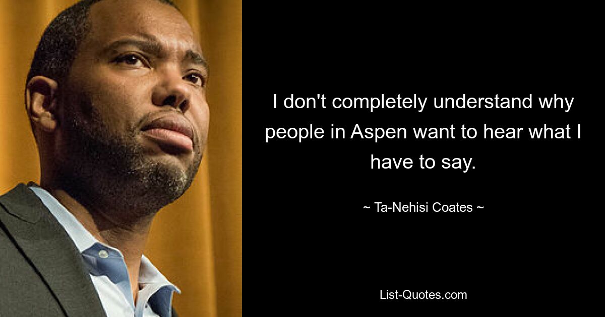 I don't completely understand why people in Aspen want to hear what I have to say. — © Ta-Nehisi Coates