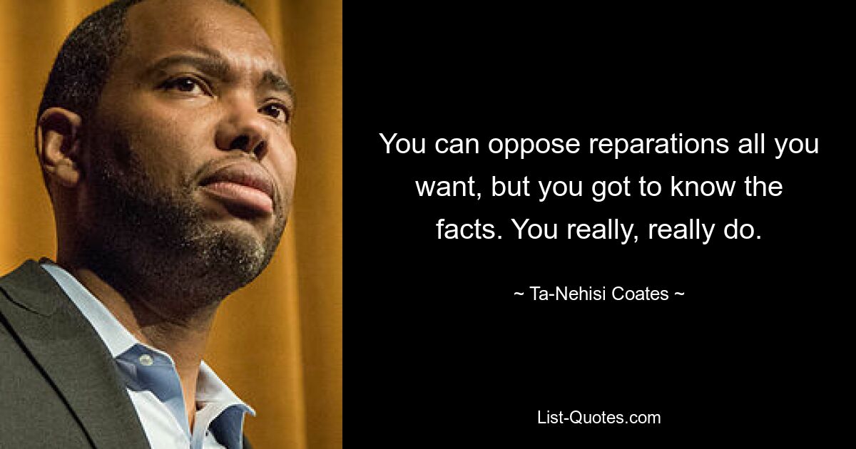 You can oppose reparations all you want, but you got to know the facts. You really, really do. — © Ta-Nehisi Coates