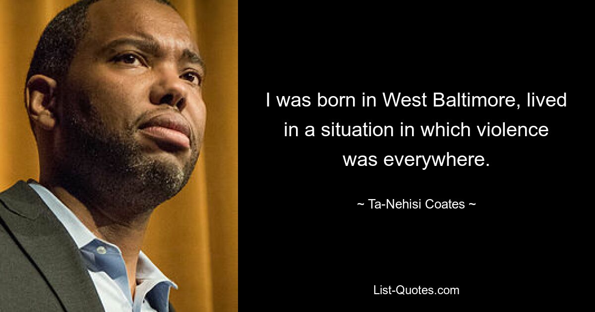 I was born in West Baltimore, lived in a situation in which violence was everywhere. — © Ta-Nehisi Coates