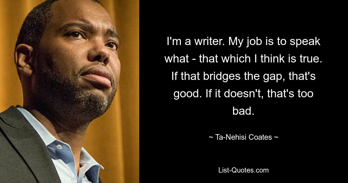 I'm a writer. My job is to speak what - that which I think is true. If that bridges the gap, that's good. If it doesn't, that's too bad. — © Ta-Nehisi Coates