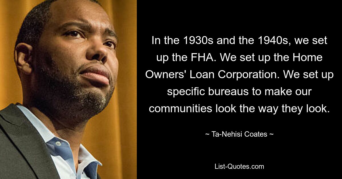 In the 1930s and the 1940s, we set up the FHA. We set up the Home Owners' Loan Corporation. We set up specific bureaus to make our communities look the way they look. — © Ta-Nehisi Coates