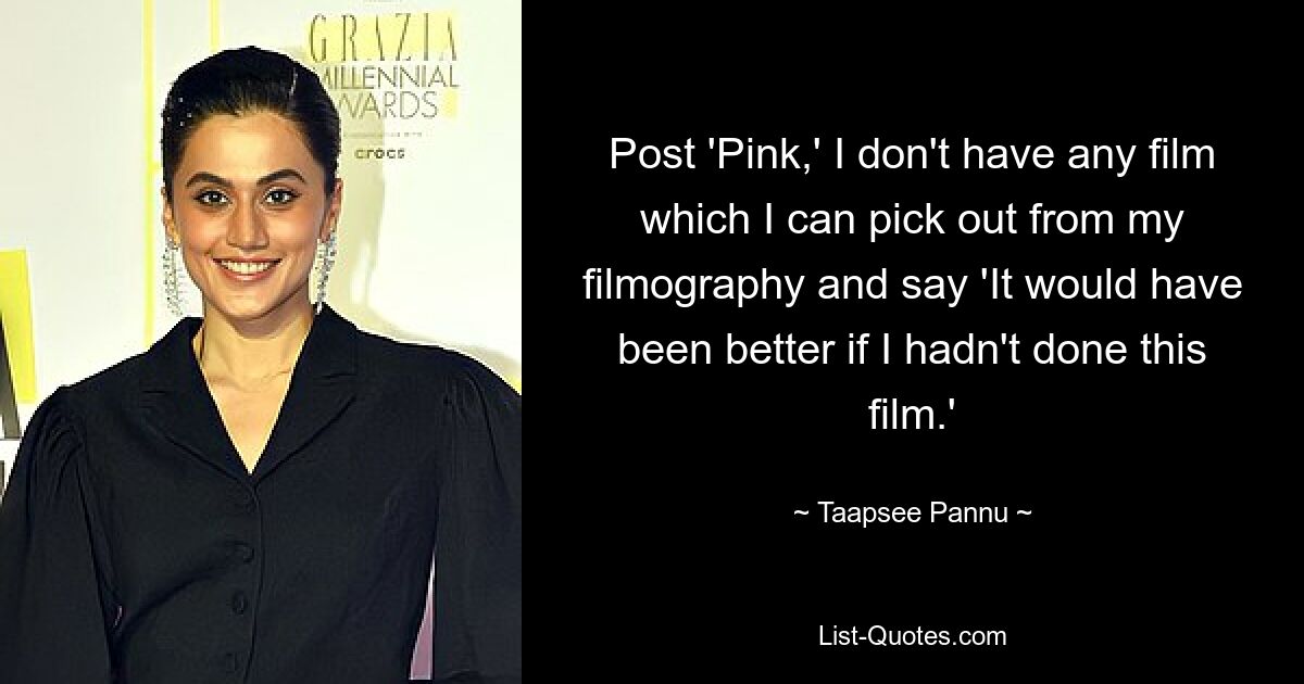 Post 'Pink,' I don't have any film which I can pick out from my filmography and say 'It would have been better if I hadn't done this film.' — © Taapsee Pannu