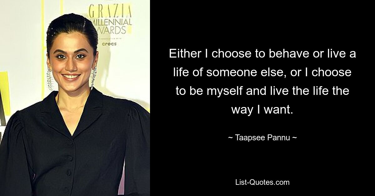 Either I choose to behave or live a life of someone else, or I choose to be myself and live the life the way I want. — © Taapsee Pannu