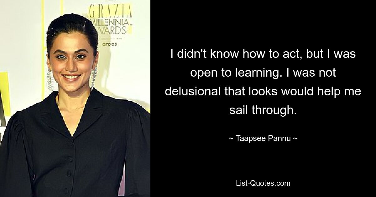 I didn't know how to act, but I was open to learning. I was not delusional that looks would help me sail through. — © Taapsee Pannu