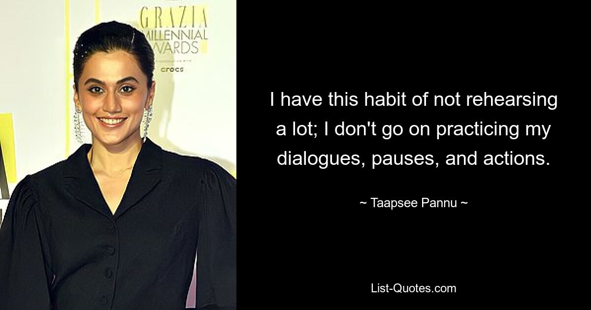 I have this habit of not rehearsing a lot; I don't go on practicing my dialogues, pauses, and actions. — © Taapsee Pannu