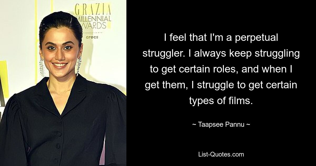 I feel that I'm a perpetual struggler. I always keep struggling to get certain roles, and when I get them, I struggle to get certain types of films. — © Taapsee Pannu