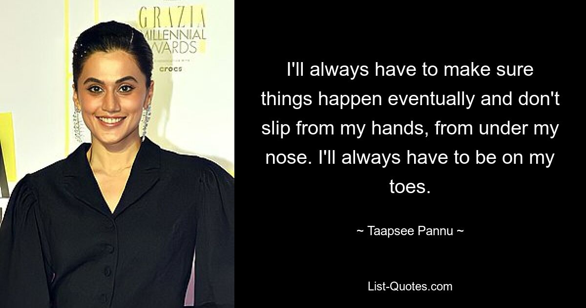 I'll always have to make sure things happen eventually and don't slip from my hands, from under my nose. I'll always have to be on my toes. — © Taapsee Pannu