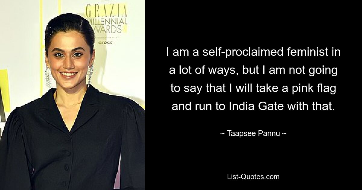 I am a self-proclaimed feminist in a lot of ways, but I am not going to say that I will take a pink flag and run to India Gate with that. — © Taapsee Pannu