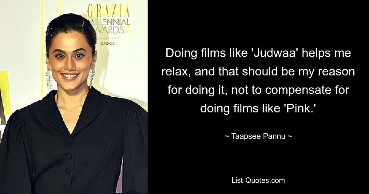 Doing films like 'Judwaa' helps me relax, and that should be my reason for doing it, not to compensate for doing films like 'Pink.' — © Taapsee Pannu