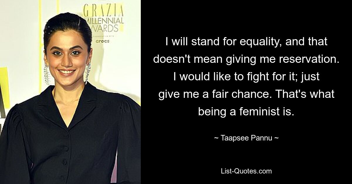 I will stand for equality, and that doesn't mean giving me reservation. I would like to fight for it; just give me a fair chance. That's what being a feminist is. — © Taapsee Pannu