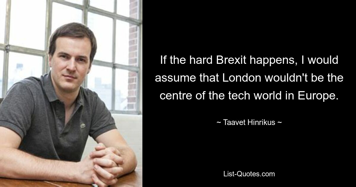 If the hard Brexit happens, I would assume that London wouldn't be the centre of the tech world in Europe. — © Taavet Hinrikus