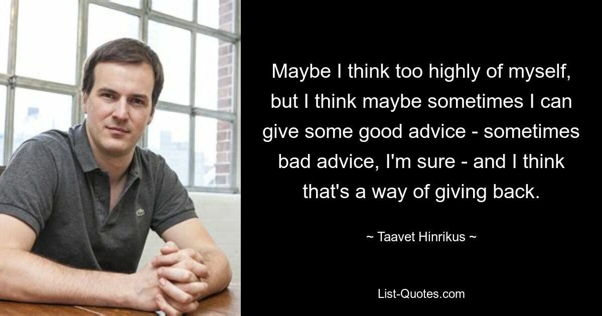 Maybe I think too highly of myself, but I think maybe sometimes I can give some good advice - sometimes bad advice, I'm sure - and I think that's a way of giving back. — © Taavet Hinrikus