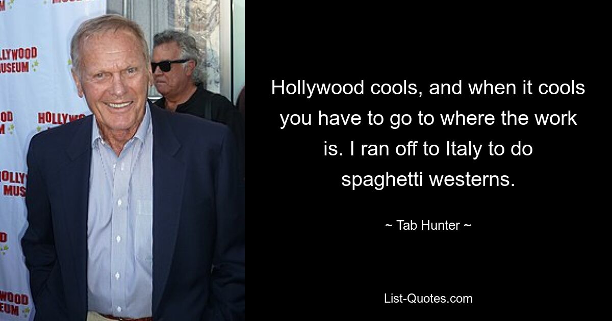 Hollywood cools, and when it cools you have to go to where the work is. I ran off to Italy to do spaghetti westerns. — © Tab Hunter