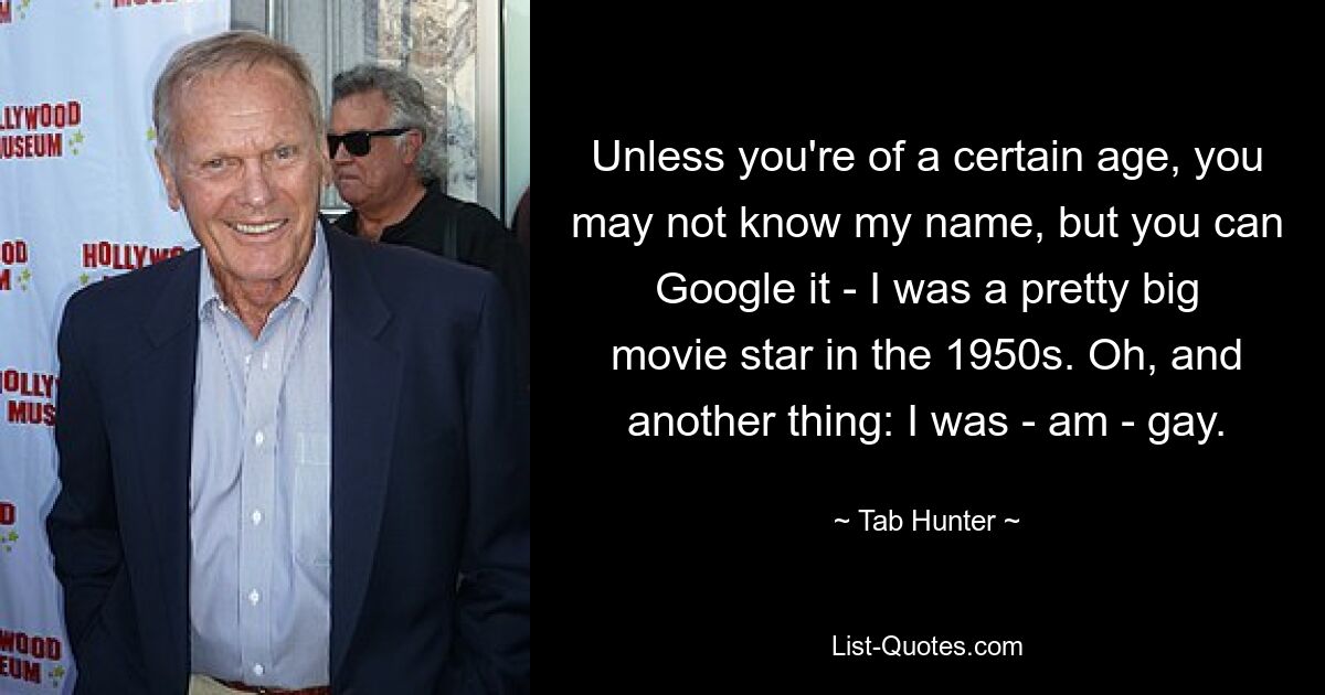 Unless you're of a certain age, you may not know my name, but you can Google it - I was a pretty big movie star in the 1950s. Oh, and another thing: I was - am - gay. — © Tab Hunter