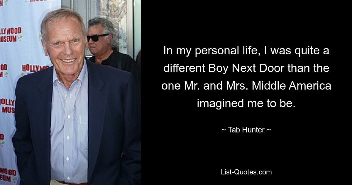 In my personal life, I was quite a different Boy Next Door than the one Mr. and Mrs. Middle America imagined me to be. — © Tab Hunter