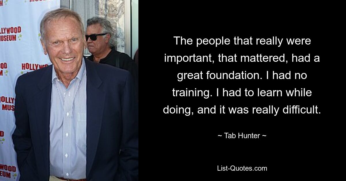 The people that really were important, that mattered, had a great foundation. I had no training. I had to learn while doing, and it was really difficult. — © Tab Hunter