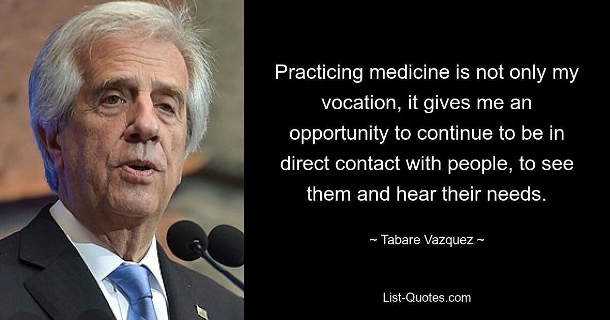 Practicing medicine is not only my vocation, it gives me an opportunity to continue to be in direct contact with people, to see them and hear their needs. — © Tabare Vazquez