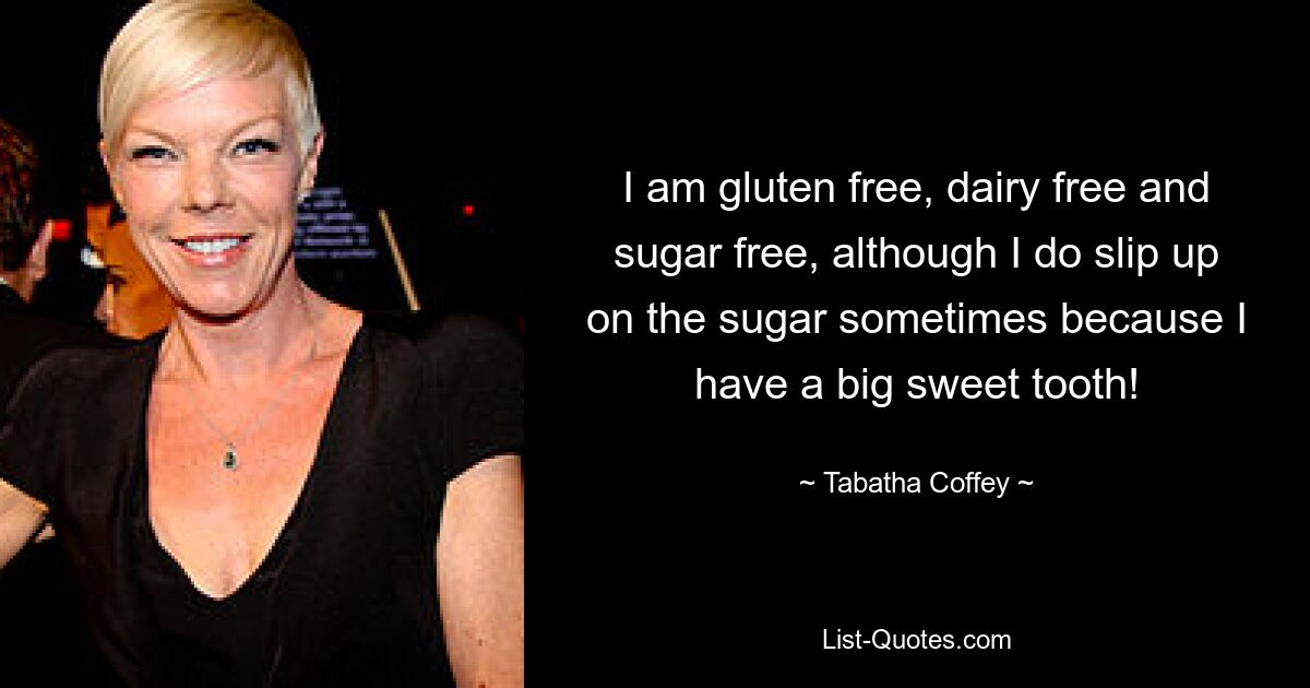 I am gluten free, dairy free and sugar free, although I do slip up on the sugar sometimes because I have a big sweet tooth! — © Tabatha Coffey