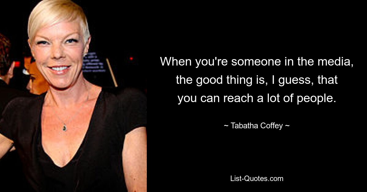 When you're someone in the media, the good thing is, I guess, that you can reach a lot of people. — © Tabatha Coffey