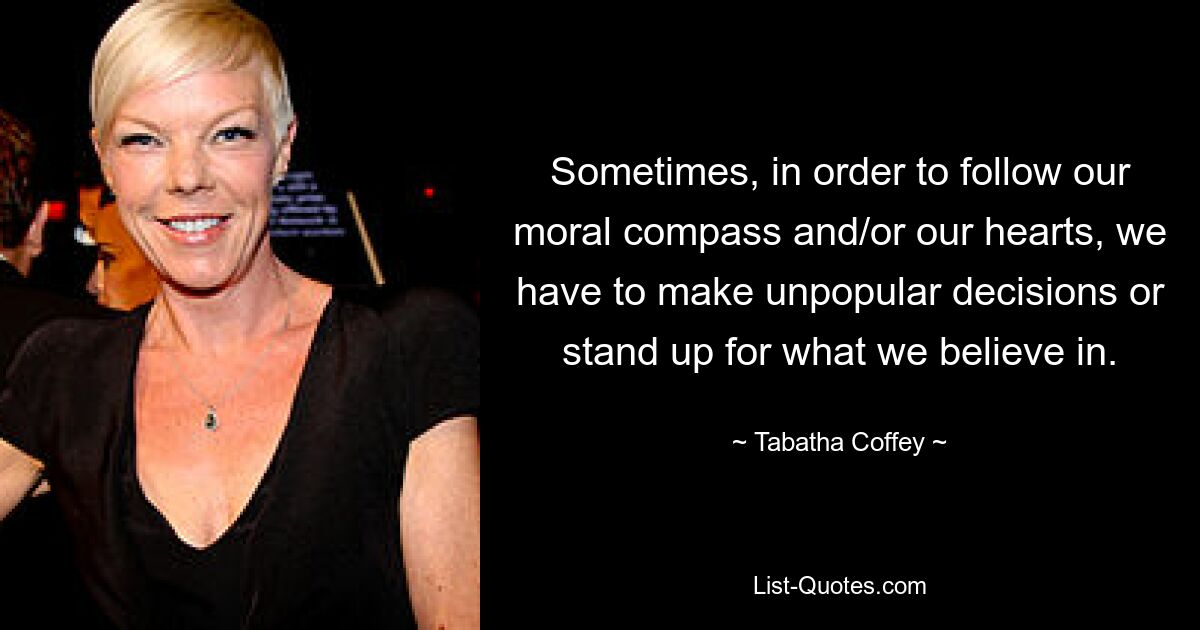 Sometimes, in order to follow our moral compass and/or our hearts, we have to make unpopular decisions or stand up for what we believe in. — © Tabatha Coffey