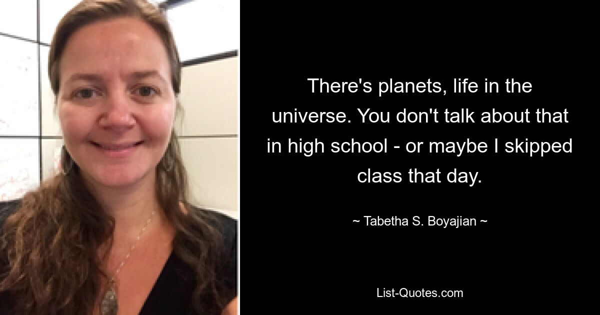 There's planets, life in the universe. You don't talk about that in high school - or maybe I skipped class that day. — © Tabetha S. Boyajian