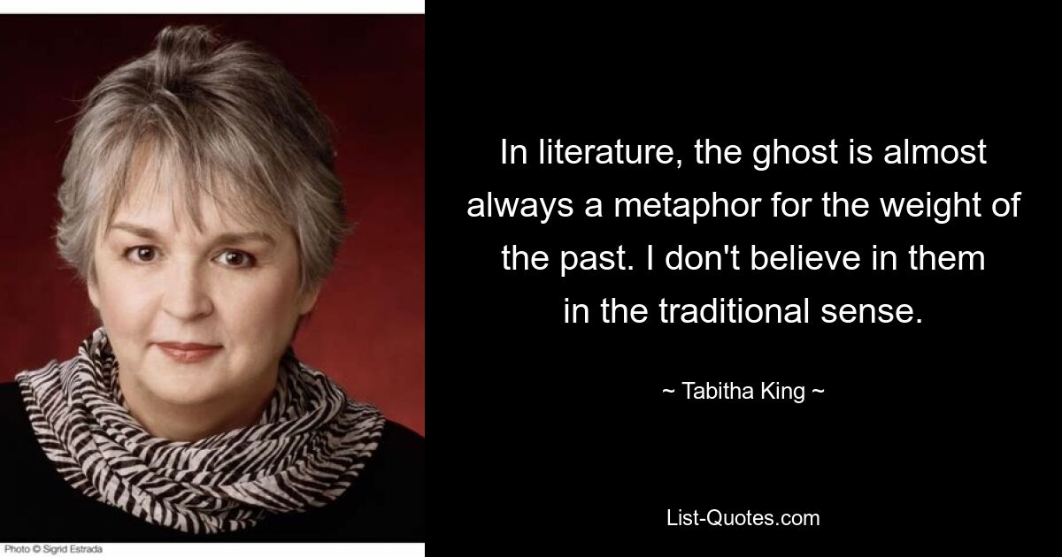 In literature, the ghost is almost always a metaphor for the weight of the past. I don't believe in them in the traditional sense. — © Tabitha King