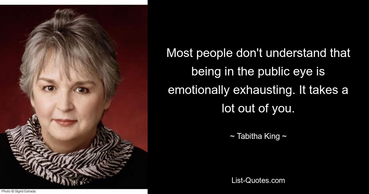 Most people don't understand that being in the public eye is emotionally exhausting. It takes a lot out of you. — © Tabitha King