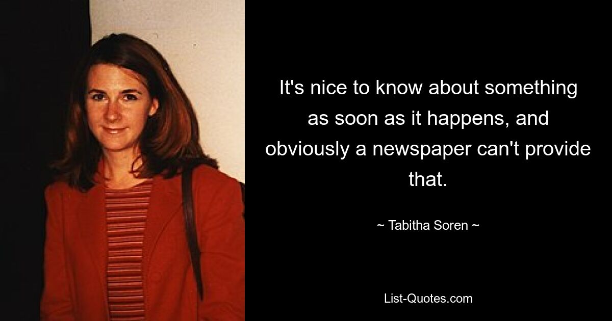 It's nice to know about something as soon as it happens, and obviously a newspaper can't provide that. — © Tabitha Soren