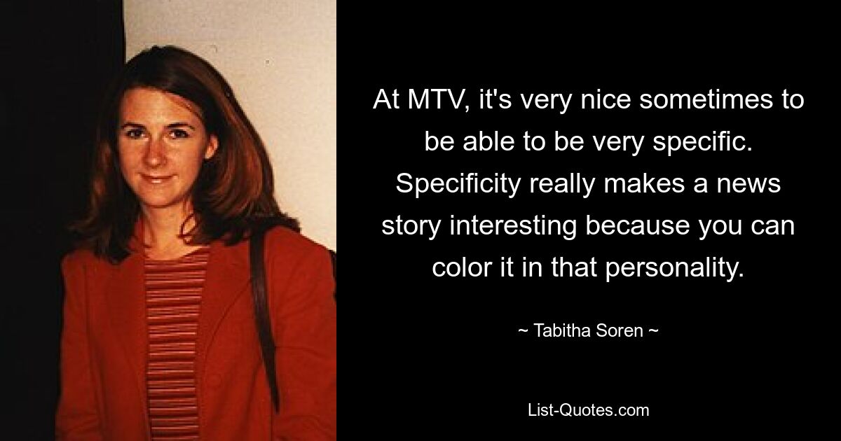 At MTV, it's very nice sometimes to be able to be very specific. Specificity really makes a news story interesting because you can color it in that personality. — © Tabitha Soren