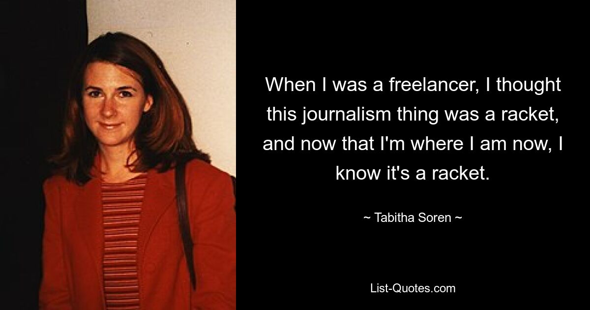 When I was a freelancer, I thought this journalism thing was a racket, and now that I'm where I am now, I know it's a racket. — © Tabitha Soren