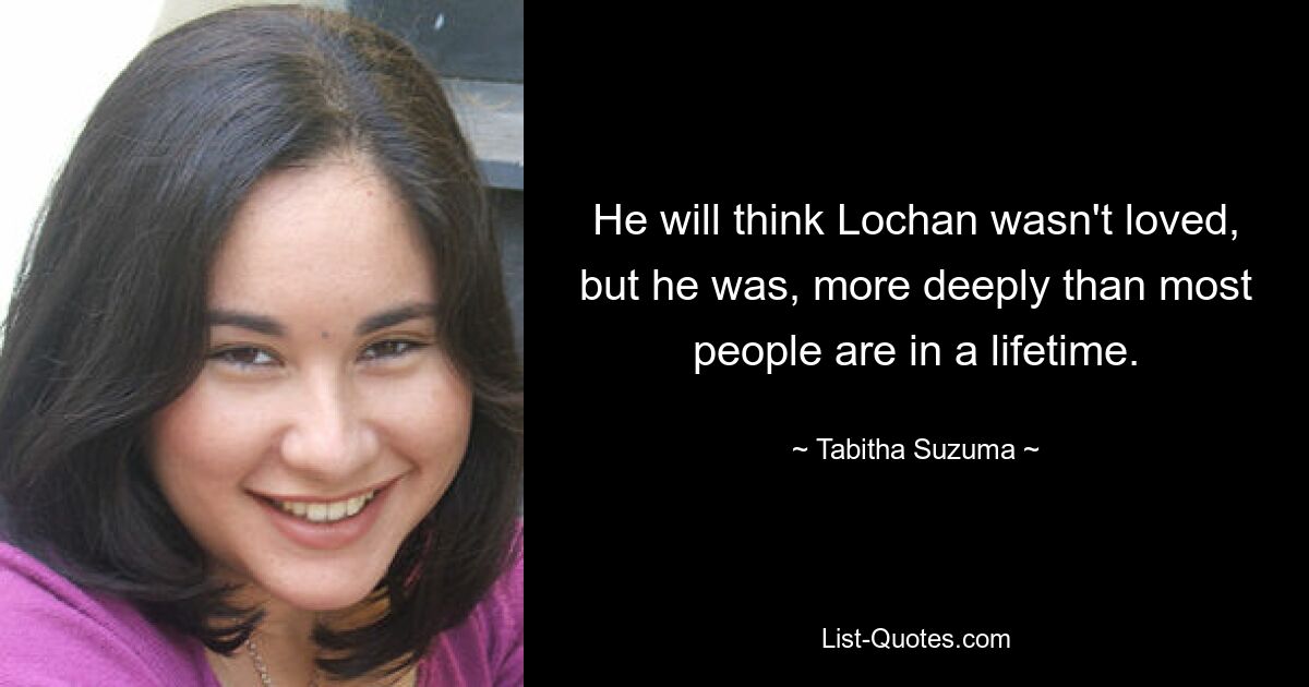 He will think Lochan wasn't loved, but he was, more deeply than most people are in a lifetime. — © Tabitha Suzuma