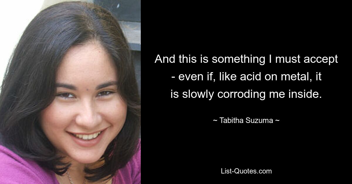 And this is something I must accept - even if, like acid on metal, it is slowly corroding me inside. — © Tabitha Suzuma