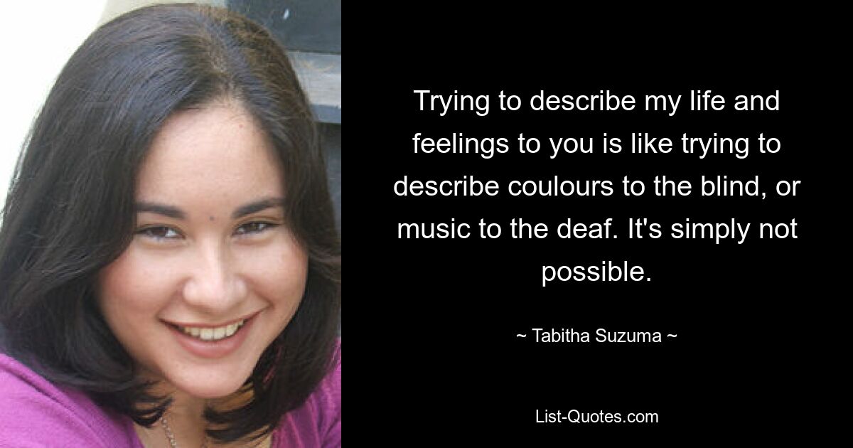 Trying to describe my life and feelings to you is like trying to describe coulours to the blind, or music to the deaf. It's simply not possible. — © Tabitha Suzuma