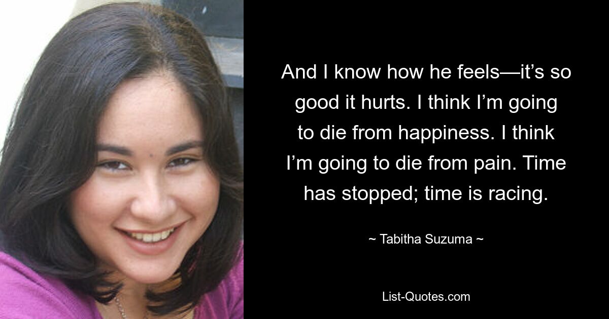 And I know how he feels—it’s so good it hurts. I think I’m going to die from happiness. I think I’m going to die from pain. Time has stopped; time is racing. — © Tabitha Suzuma