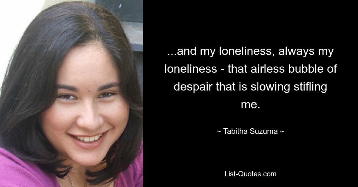 ...and my loneliness, always my loneliness - that airless bubble of despair that is slowing stifling me. — © Tabitha Suzuma